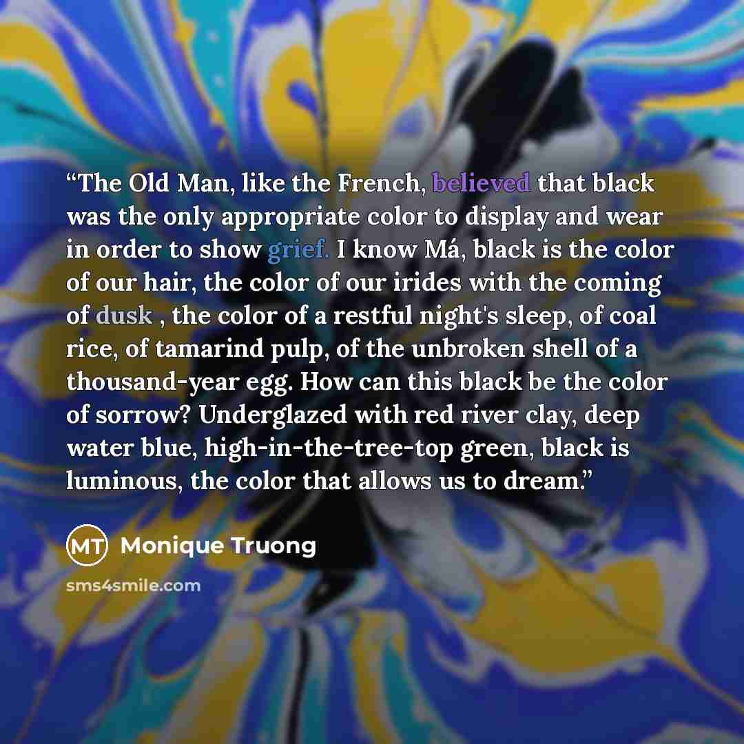 “The Old Man, like the French, believed that black was the only appropriate color to display and wear in order to show grief. I know Má, black is the color of our hair, the color of our irides with the coming of dusk , the color of a restful night's sleep, of coal rice, of tamarind pulp, of the…” quote by Monique Truong