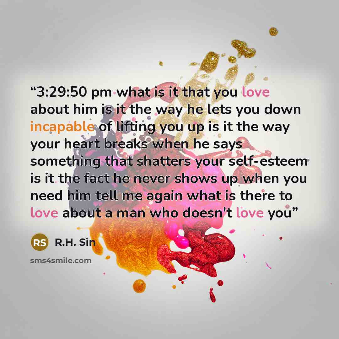 “3:29:50 pm what is it that you love about him is it the way he lets you down incapable of lifting you up is it the way your heart breaks when he says something that shatters your self-esteem is it the fact he never shows up when you need him tell me again what is there to love about a man who…” quote by R.H. Sin