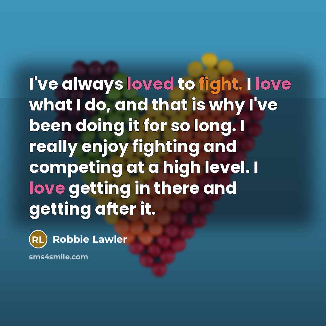 “I've always loved to fight. I love what I do, and that is why I've been doing it for so long. I really enjoy fighting and competing at a high level. I love getting in there and getting after it.” quote by Robbie Lawler