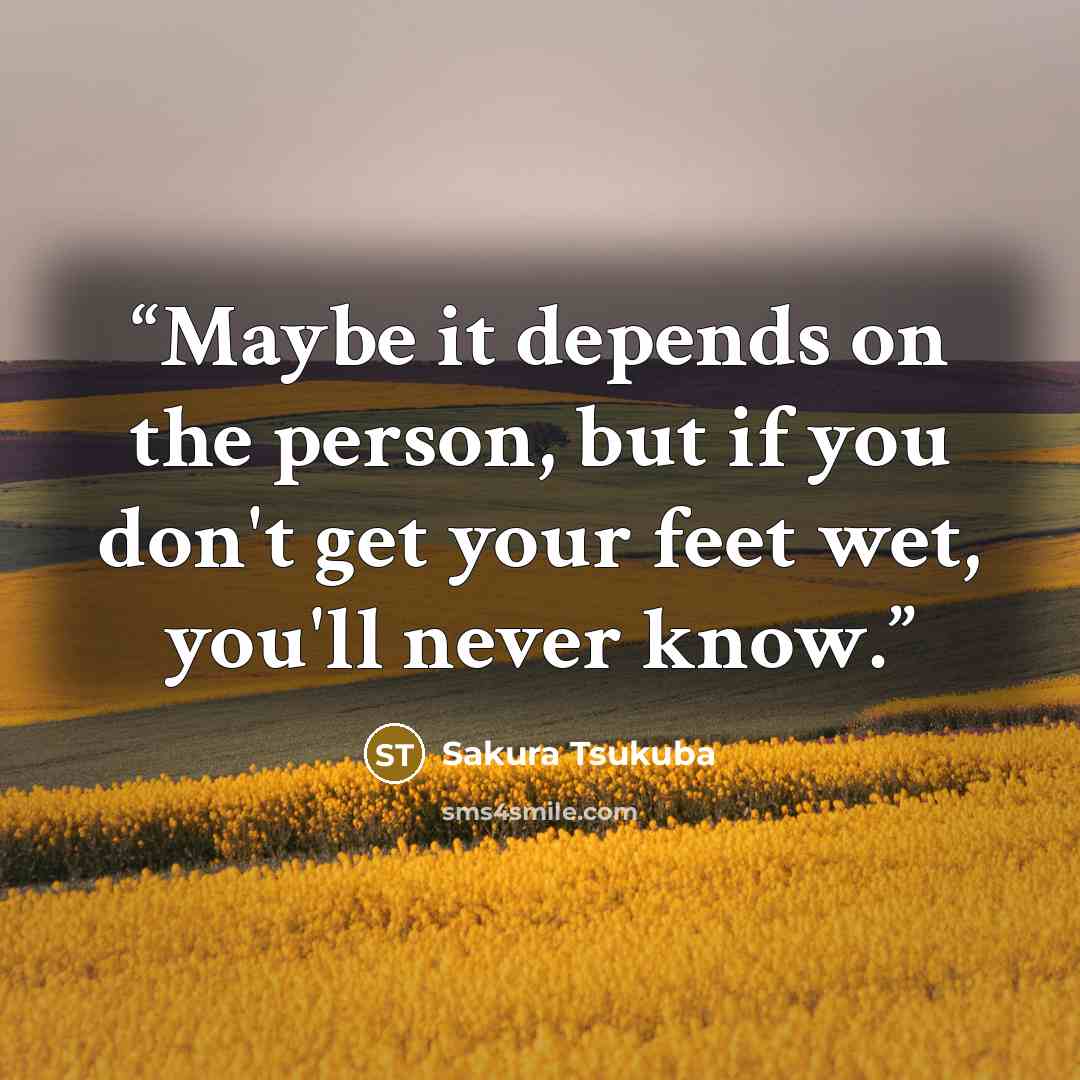 “Maybe it depends on the person, but if you don't get your feet wet, you'll never know.” quote by Sakura Tsukuba