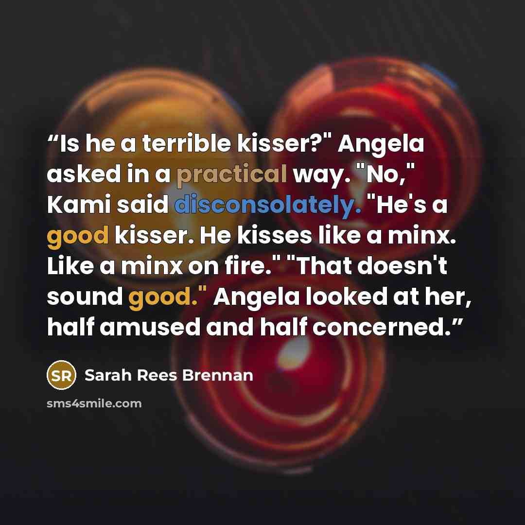 “Is he a terrible kisser?" Angela asked in a practical way. "No," Kami said disconsolately. "He's a good kisser. He kisses like a minx. Like a minx on fire." "That doesn't sound good." Angela looked at her, half amused and half concerned.” quote by Sarah Rees Brennan