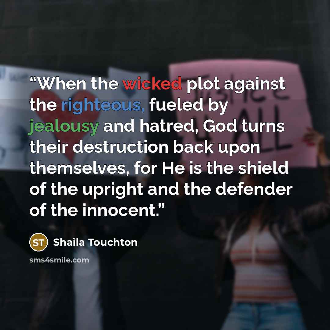 “When the wicked plot against the righteous, fueled by jealousy and hatred, God turns their destruction back upon themselves, for He is the shield of the upright and the defender of the innocent.” quote by Shaila Touchton