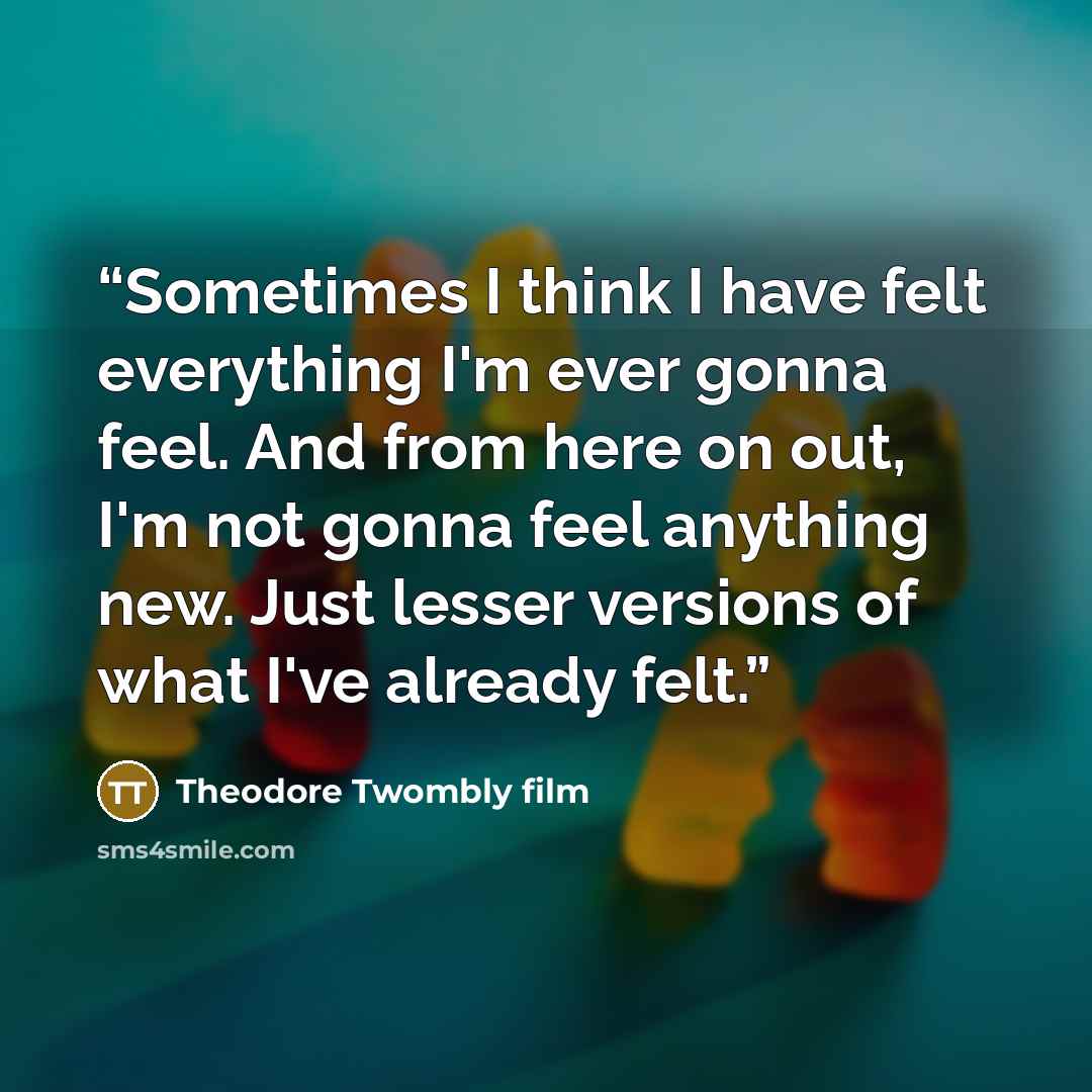 “Sometimes I think I have felt everything I'm ever gonna feel. And from here on out, I'm not gonna feel anything new. Just lesser versions of what I've already felt.” quote by Theodore Twombly film
