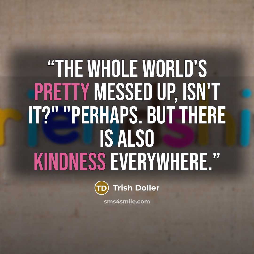 “The whole world's pretty messed up, isn't it?" "Perhaps. But there is also kindness everywhere.” quote by Trish Doller