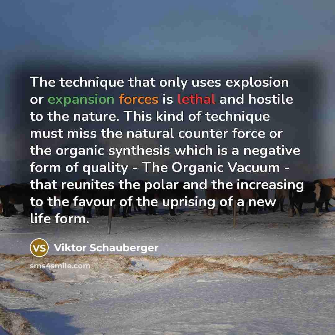 “The technique that only uses explosion or expansion forces is lethal and hostile to the nature. This kind of technique must miss the natural counter force or the organic synthesis which is a negative form of quality - The Organic Vacuum - that reunites the polar and the increasing to the favour of…” quote by Viktor Schauberger