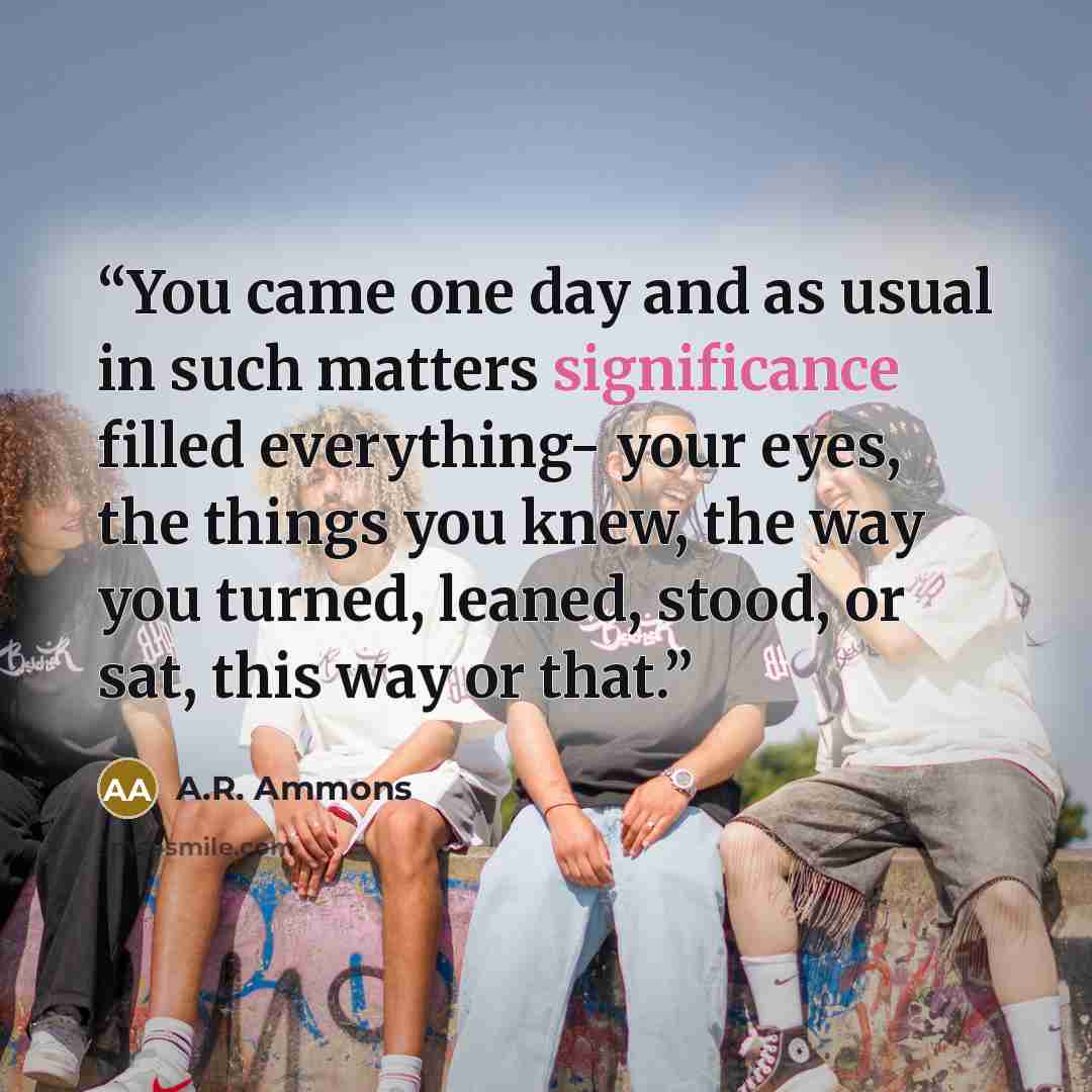 “You came one day and as usual in such matters significance filled everything- your eyes, the things you knew, the way you turned, leaned, stood, or sat, this way or that.” quote by A.R. Ammons