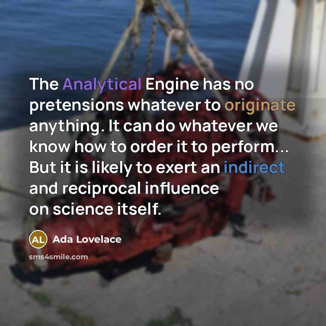 “The Analytical Engine has no pretensions whatever to originate anything. It can do whatever we know how to order it to perform... But it is likely to exert an indirect and reciprocal influence on science itself.” quote by Ada Lovelace
