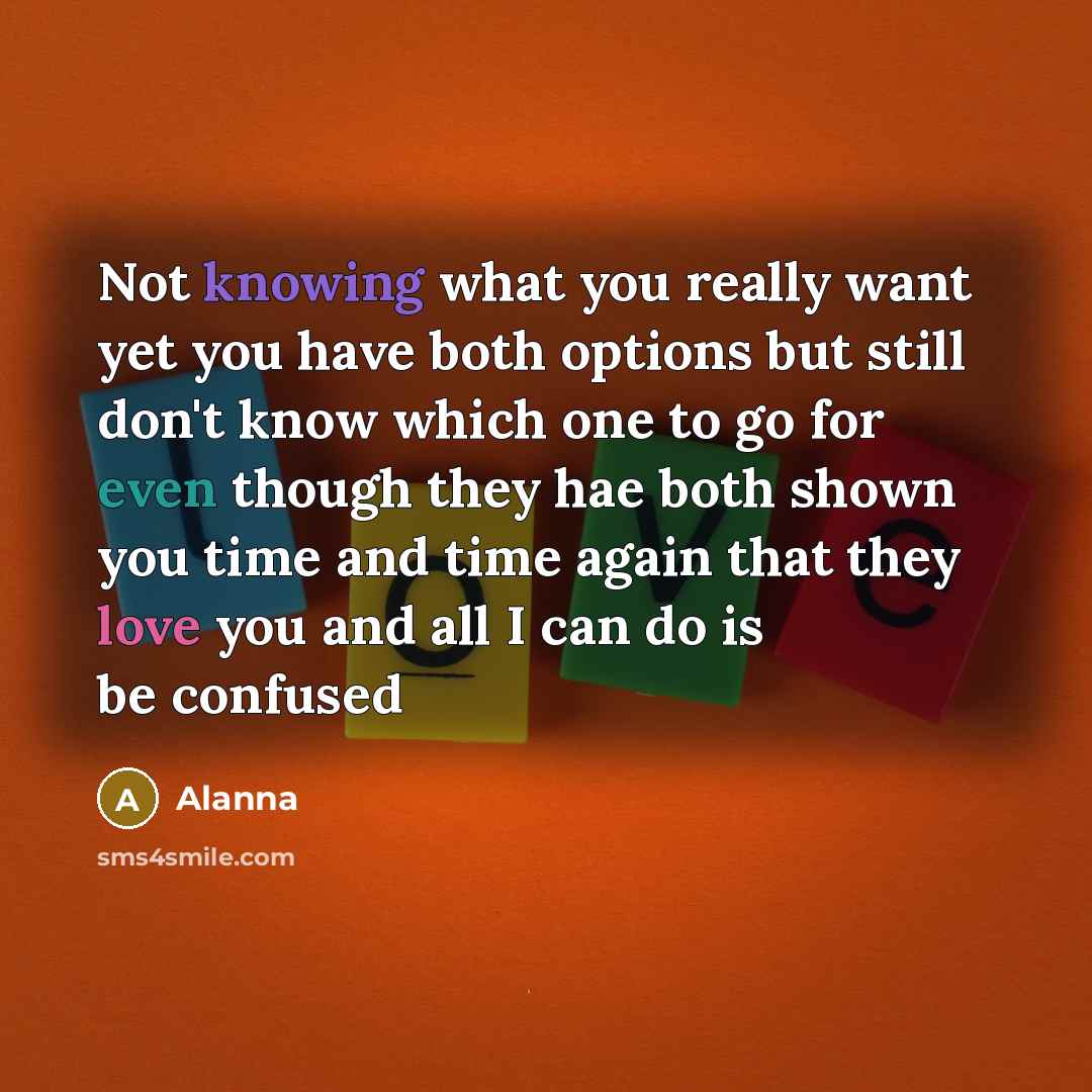 “Not knowing what you really want yet you have both options but still don't know which one to go for even though they hae both shown you time and time again that they love you and all I can do is be confused” quote by Alanna