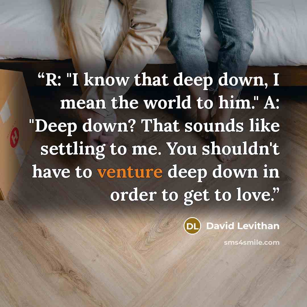 “R: "I know that deep down, I mean the world to him." A: "Deep down? That sounds like settling to me. You shouldn't have to venture deep down in order to get to love.” quote by David Levithan