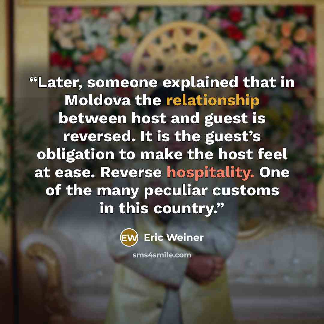 “Later, someone explained that in Moldova the relationship between host and guest is reversed. It is the guest’s obligation to make the host feel at ease. Reverse hospitality. One of the many peculiar customs in this country.” quote by Eric Weiner