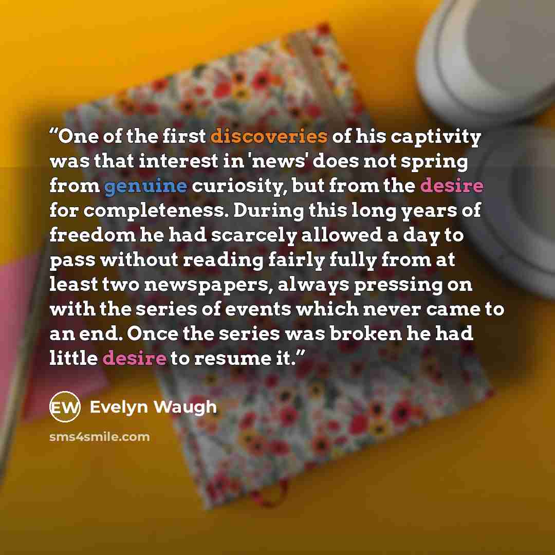 “One of the first discoveries of his captivity was that interest in 'news' does not spring from genuine curiosity, but from the desire for completeness. During this long years of freedom he had scarcely allowed a day to pass without reading fairly fully from at least two newspapers, always pressing…” quote by Evelyn Waugh