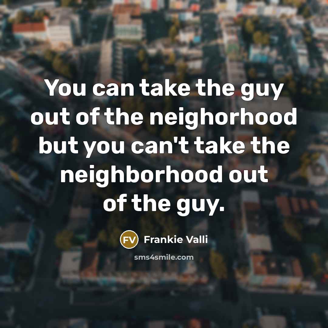 “You can take the guy out of the neighorhood but…” quote by Frankie Valli