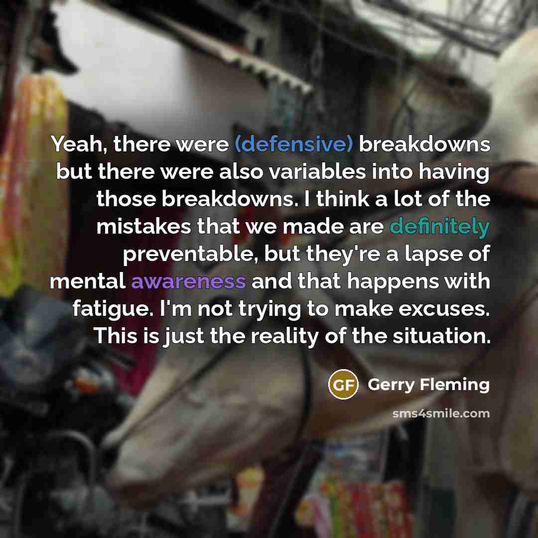 “Yeah, there were (defensive) breakdowns but there were also variables into having those breakdowns. I think a lot of the mistakes that we made are definitely preventable, but they're a lapse of mental awareness and that happens with fatigue. I'm not trying to make excuses. This is just the reality…” quote by Gerry Fleming