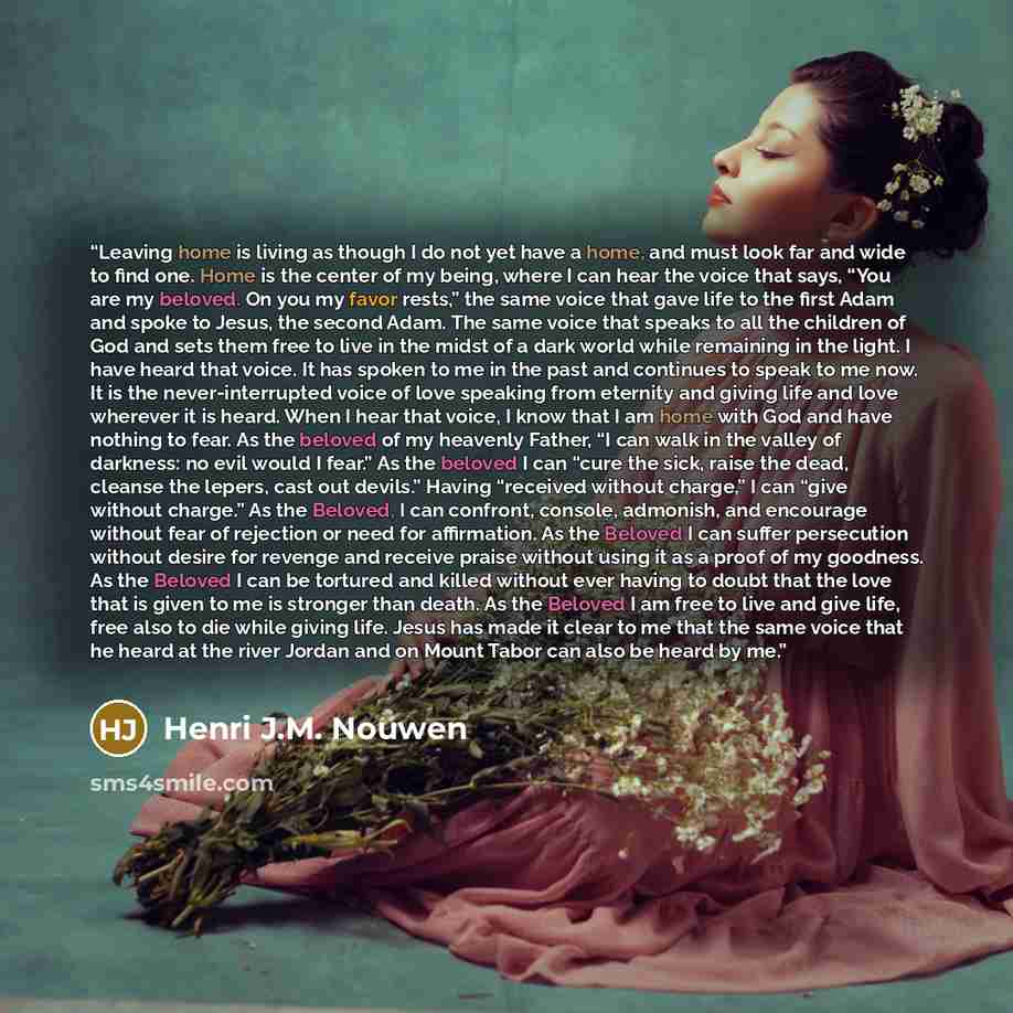 “Leaving home is living as though I do not yet have a home, and must look far and wide to find one. Home is the center of my being, where I can hear the voice that says, “You are my beloved. On you my favor rests,” the same voice that gave life to the first Adam and spoke to Jesus, the second Adam…” quote by Henri J.M. Nouwen