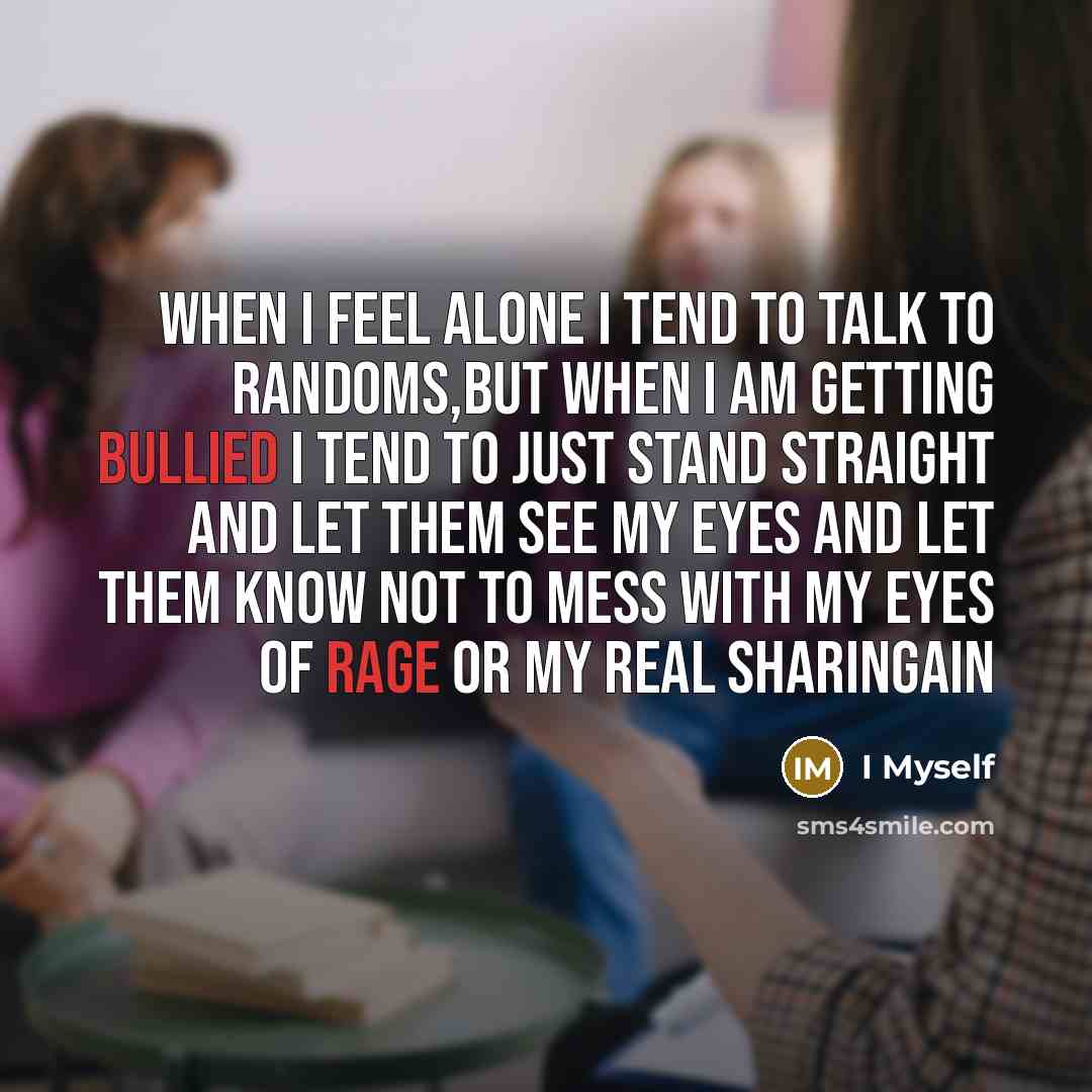 “When I feel alone I tend to talk to randoms,but when I am getting bullied I tend to just stand straight and let them see my eyes and let them know not to mess with my eyes of rage or my real Sharingain” quote by I Myself