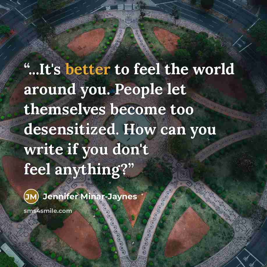 “...It's better to feel the world around you. People let themselves become too desensitized. How can you write if you don't feel anything?” quote by Jennifer Minar-Jaynes