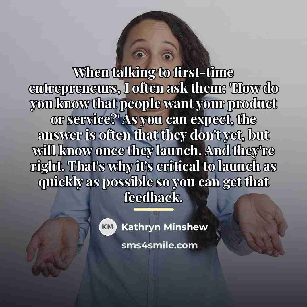 “When talking to first-time entrepreneurs, I often ask them: 'How…” quote by Kathryn Minshew