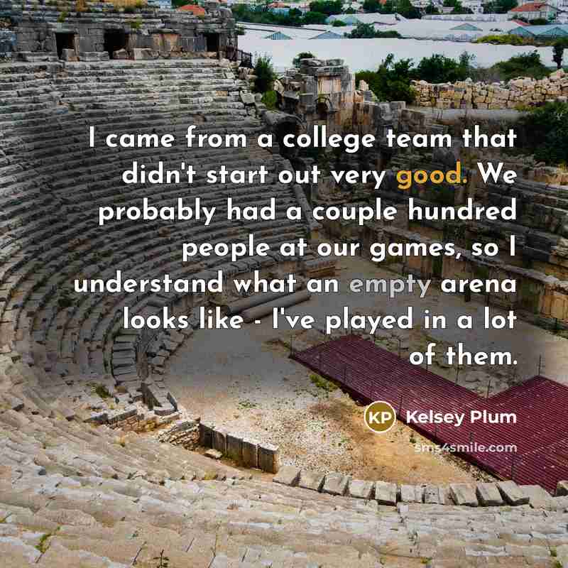 “I came from a college team that didn't start out very good. We probably had a couple hundred people at our games, so I understand what an empty arena looks like - I've played in a lot of them.” quote by Kelsey Plum