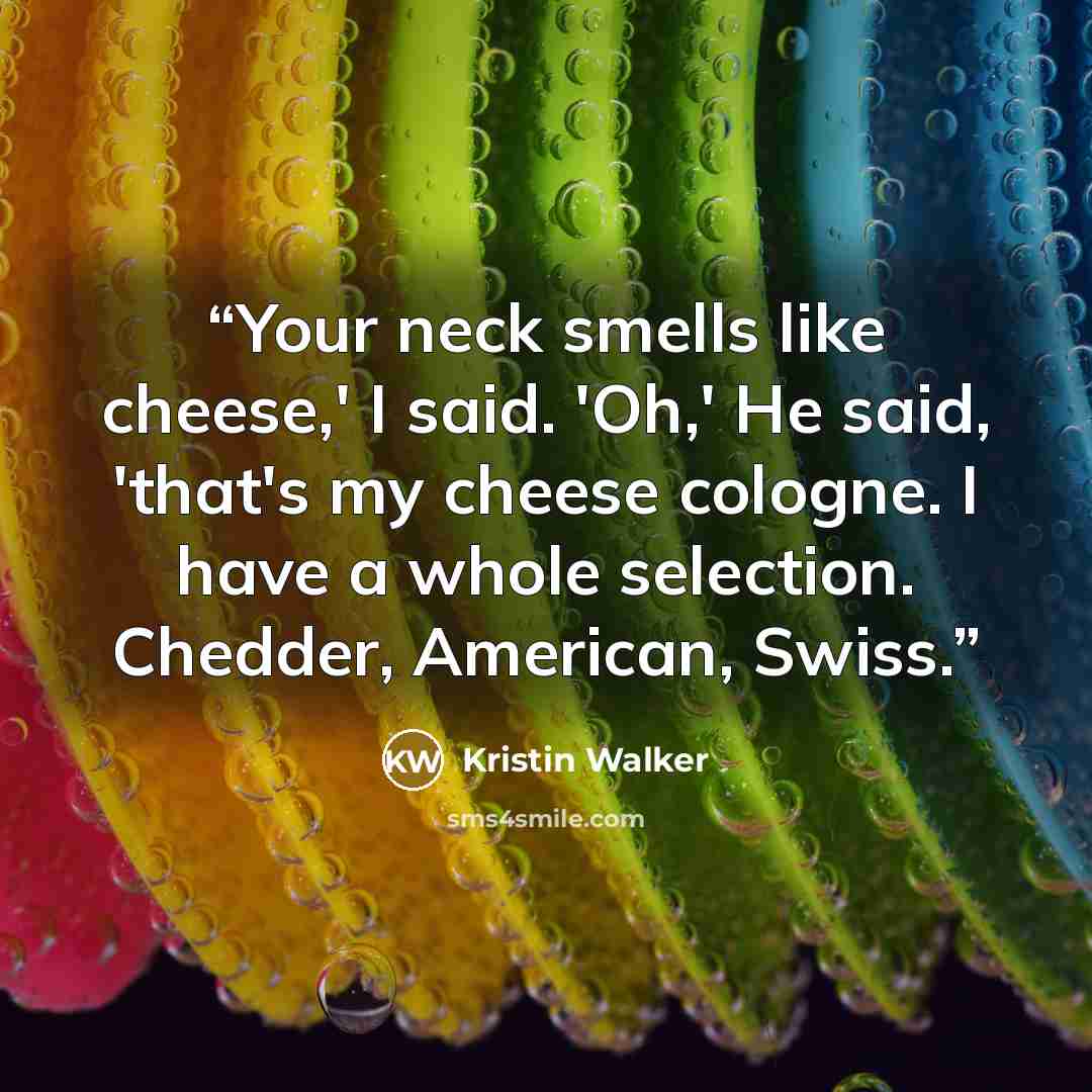 “Your neck smells like cheese,' I said. 'Oh,' He said, 'that's my cheese cologne. I have a whole selection. Chedder, American, Swiss.” quote by Kristin Walker
