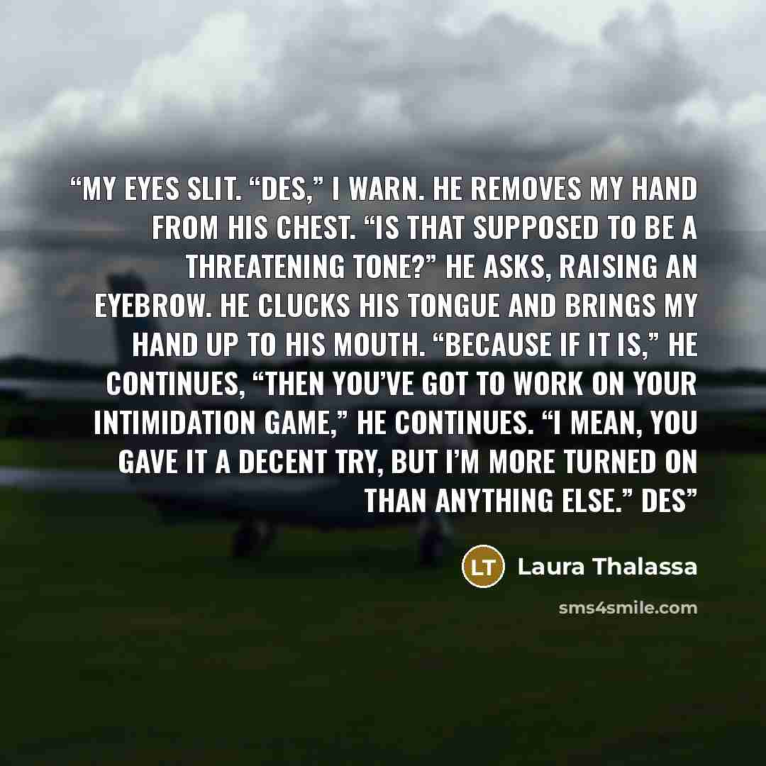 “My eyes slit. “Des,” I warn. He removes my hand from his chest. “Is that supposed to be a threatening tone?” he asks, raising an eyebrow. He clucks his tongue and brings my hand up to his mouth. “Because if it is,” he continues, “then you’ve got to work on your intimidation game,” he continues. “I…” quote by Laura Thalassa