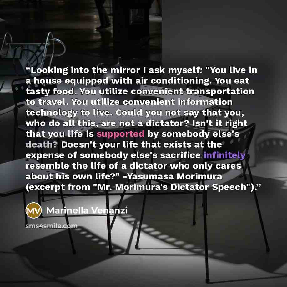 “Looking into the mirror I ask myself: "You live in a house equipped with air conditioning. You eat tasty food. You utilize convenient transportation to travel. You utilize convenient information technology to live. Could you not say that you, who do all this, are not a dictator? Isn't it right…” quote by Marinella Venanzi