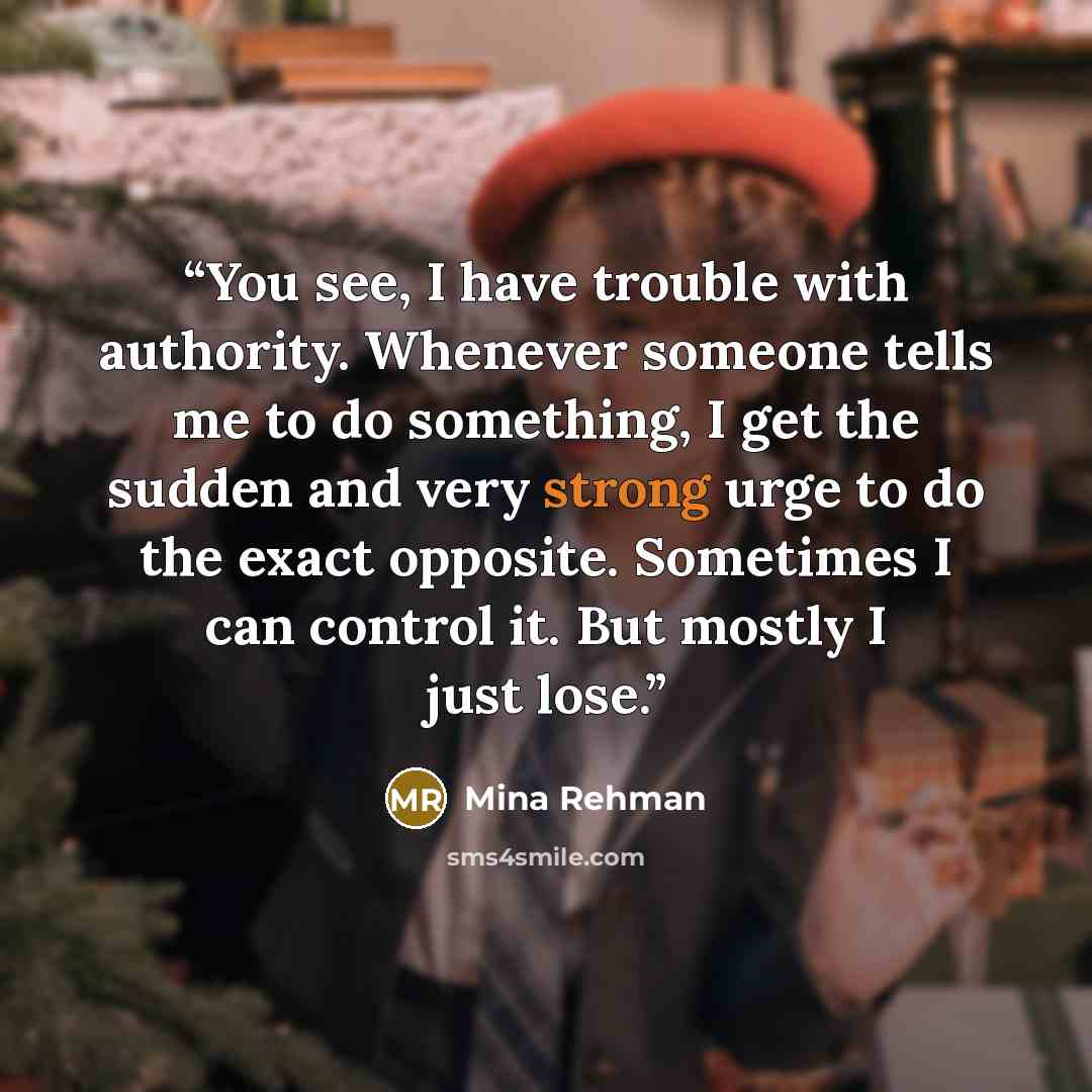 “You see, I have trouble with authority. Whenever someone tells me to do something, I get the sudden and very strong urge to do the exact opposite. Sometimes I can control it. But mostly I just lose.” quote by Mina Rehman