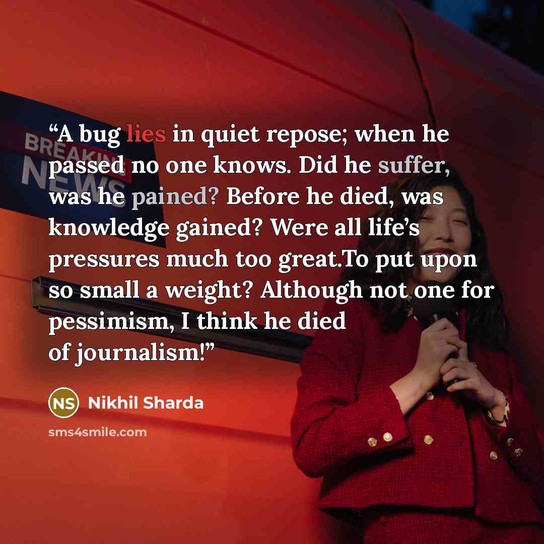 “A bug lies in quiet repose; when he passed no one knows. Did he suffer, was he pained? Before he died, was knowledge gained? Were all life’s pressures much too great.To put upon so small a weight? Although not one for pessimism, I think he died of journalism!” quote by Nikhil Sharda