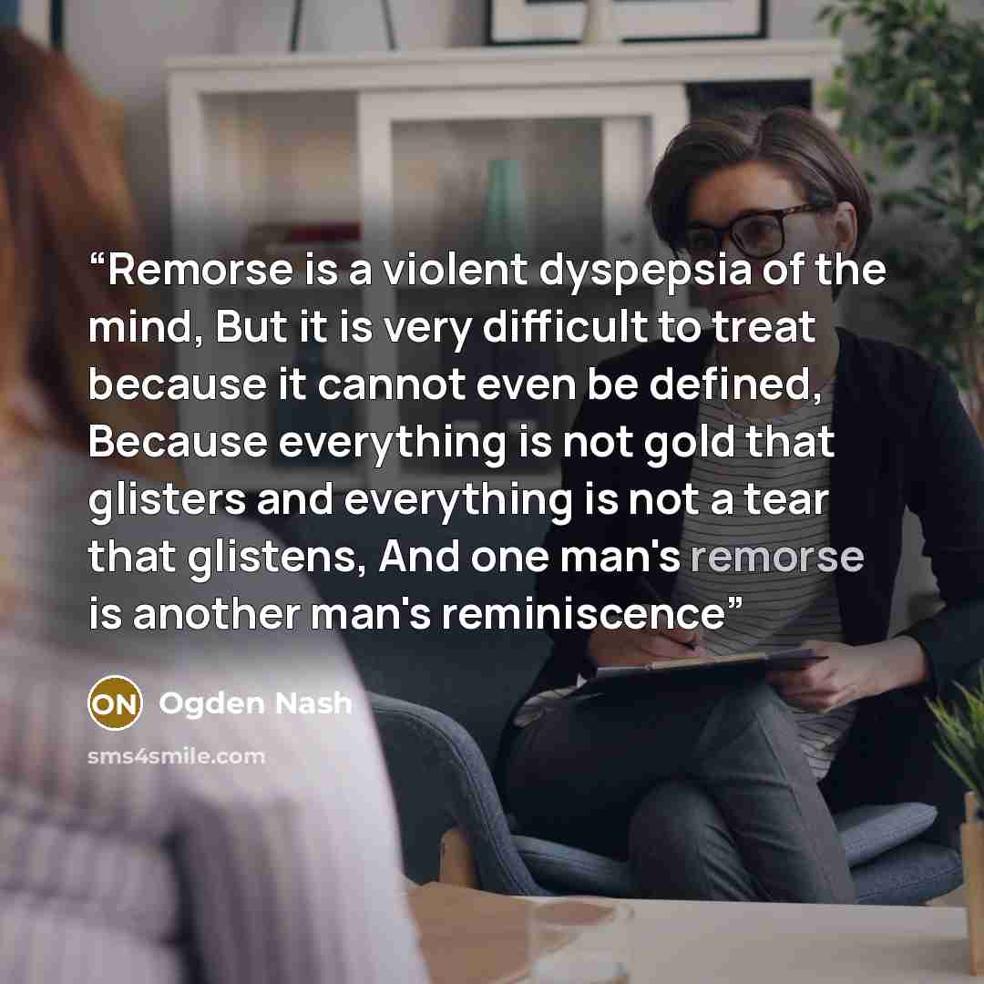 “Remorse is a violent dyspepsia of the mind, But it is very difficult to treat because it cannot even be defined, Because everything is not gold that glisters and everything is not a tear that glistens, And one man's remorse is another man's reminiscence” quote by Ogden Nash