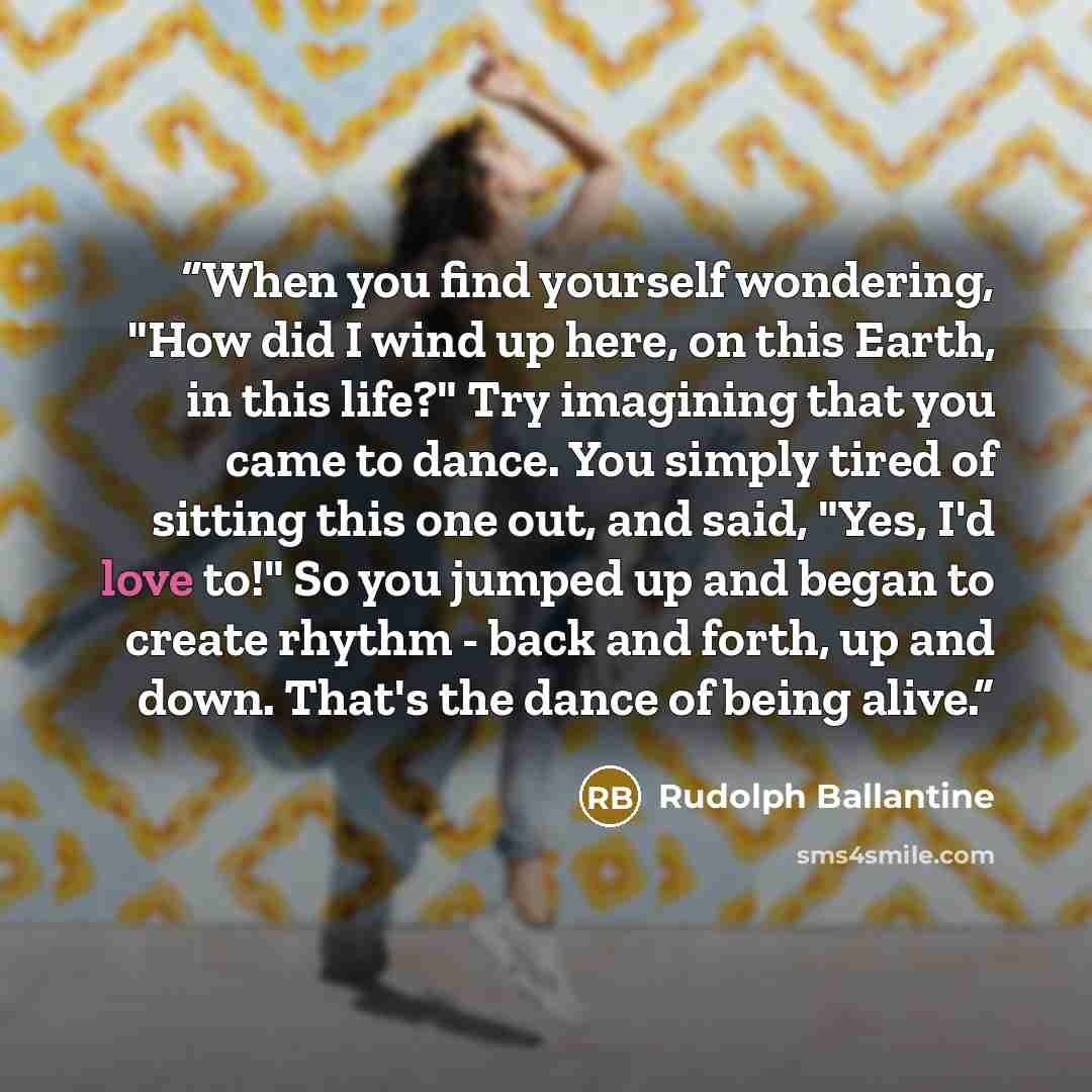“When you find yourself wondering, "How did I wind up here, on this Earth, in this life?" Try imagining that you came to dance. You simply tired of sitting this one out, and said, "Yes, I'd love to!" So you jumped up and began to create rhythm - back and forth, up and down. That's the dance of…” quote by Rudolph Ballantine