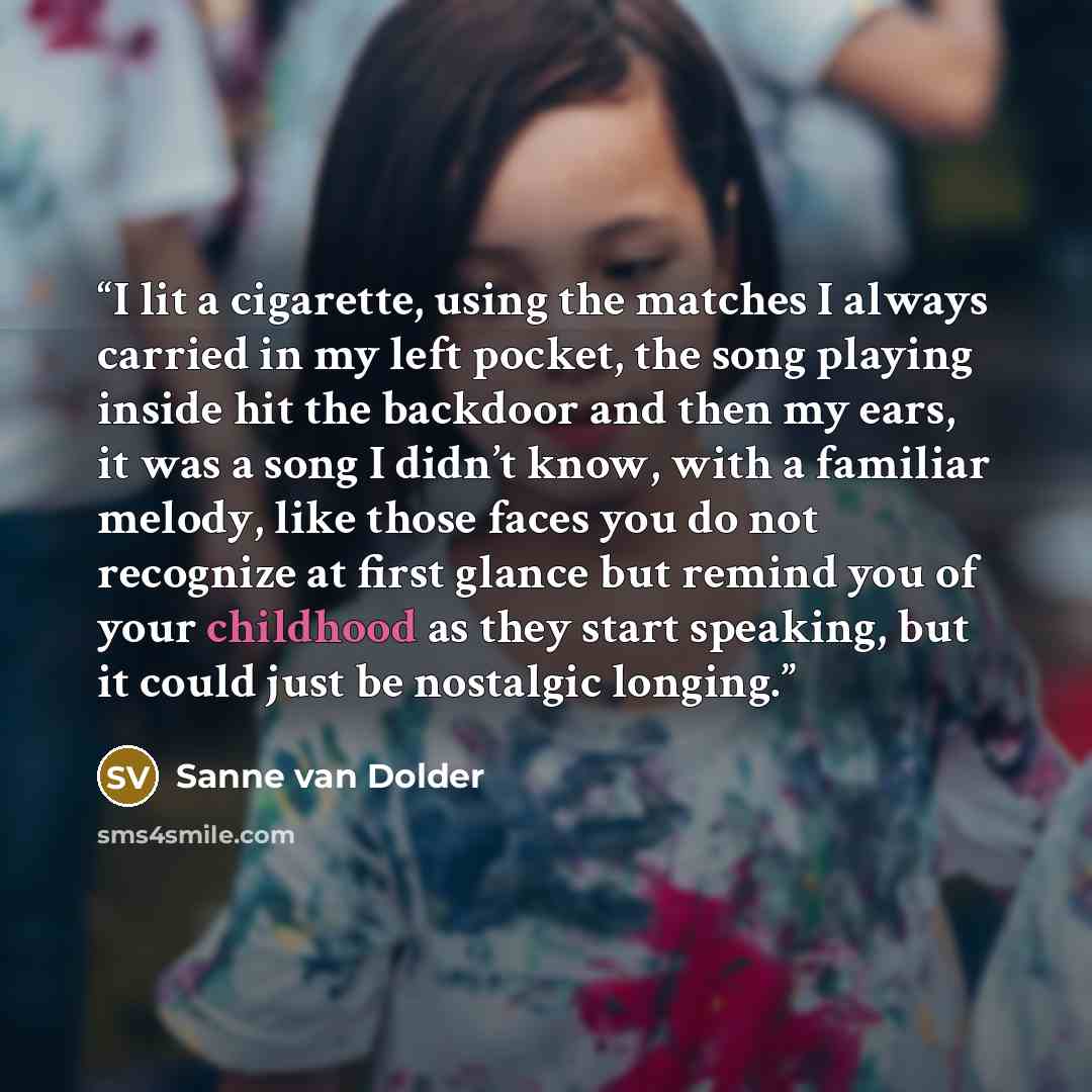“I lit a cigarette, using the matches I always carried in my left pocket, the song playing inside hit the backdoor and then my ears, it was a song I didn’t know, with a familiar melody, like those faces you do not recognize at first glance but remind you of your childhood as they start speaking…” quote by Sanne van Dolder