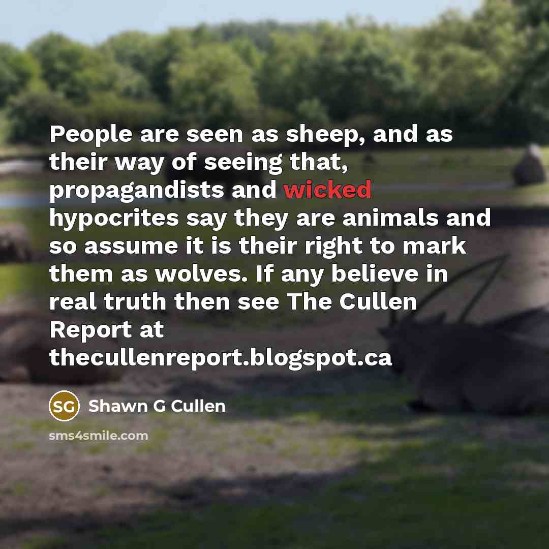 “People are seen as sheep, and as their way of seeing that, propagandists and wicked hypocrites say they are animals and so assume it is their right to mark them as wolves. If any believe in real truth then see The Cullen Report at thecullenreport.blogspot.ca” quote by Shawn G Cullen