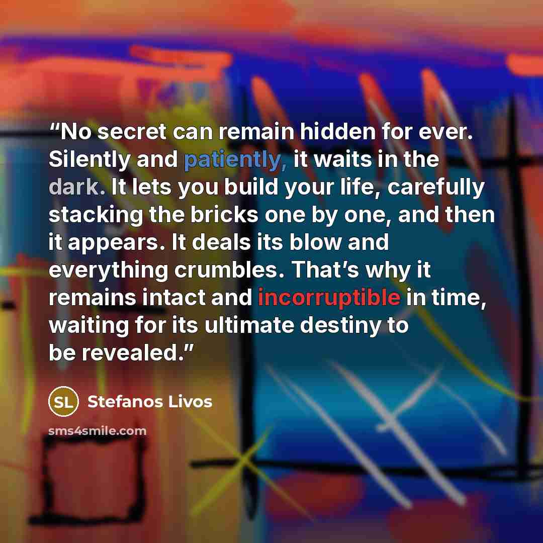 “No secret can remain hidden for ever. Silently and patiently, it waits in the dark. It lets you build your life, carefully stacking the bricks one by one, and then it appears. It deals its blow and everything crumbles. That’s why it remains intact and incorruptible in time, waiting for its…” quote by Stefanos Livos