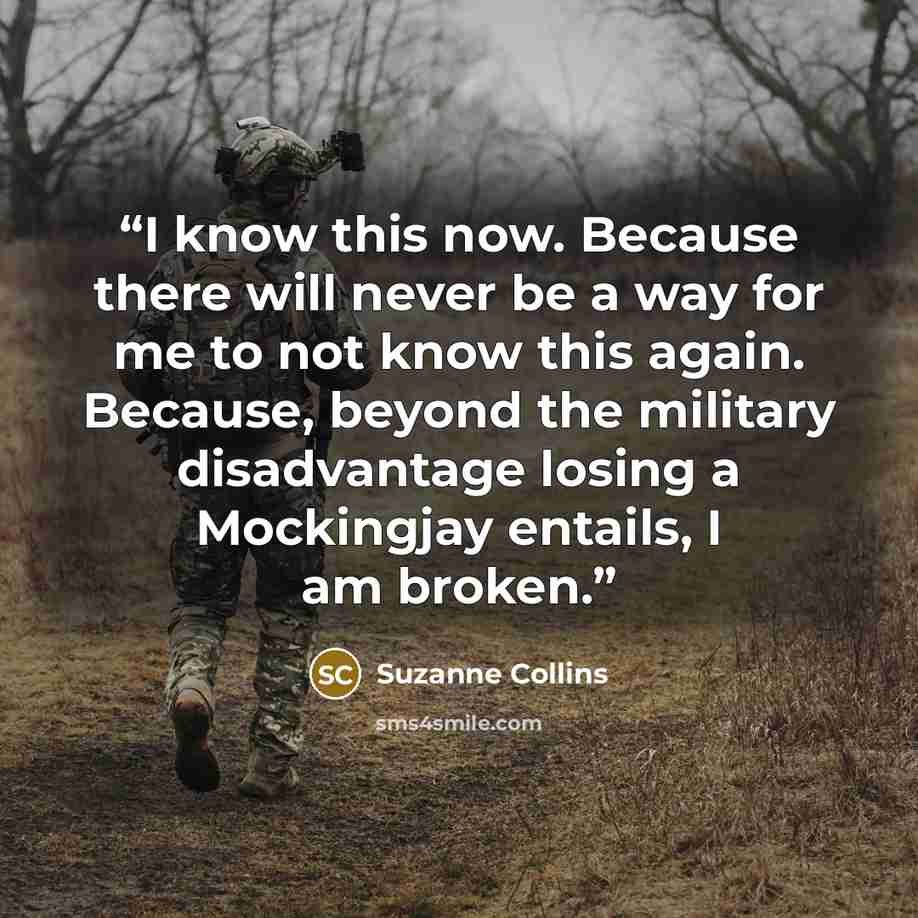 “I know this now. Because there will never be a way for me to not know this again. Because, beyond the military disadvantage losing a Mockingjay entails, I am broken.” quote by Suzanne Collins