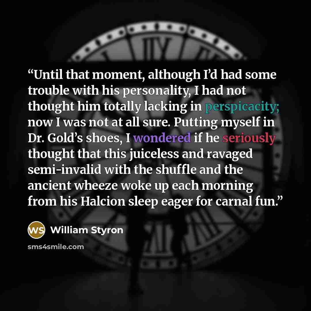 “Until that moment, although I’d had some trouble with his personality, I had not thought him totally lacking in perspicacity; now I was not at all sure. Putting myself in Dr. Gold’s shoes, I wondered if he seriously thought that this juiceless and ravaged semi-invalid with the shuffle and the…” quote by William Styron