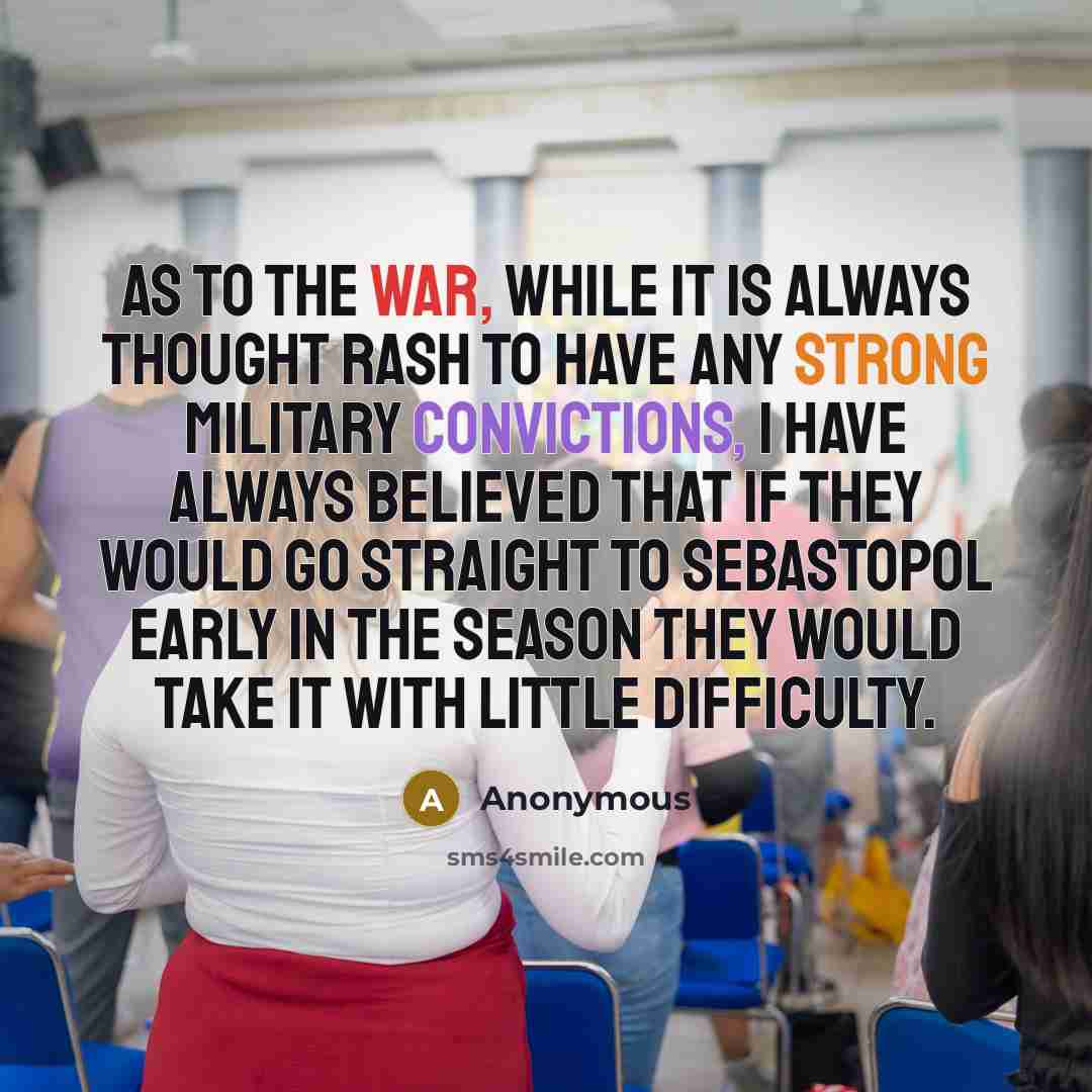 “As to the war, while it is always thought rash to have any strong military convictions, I have always believed that if they would go straight to Sebastopol early in the season they would take it with little difficulty.” quote by Anonymous