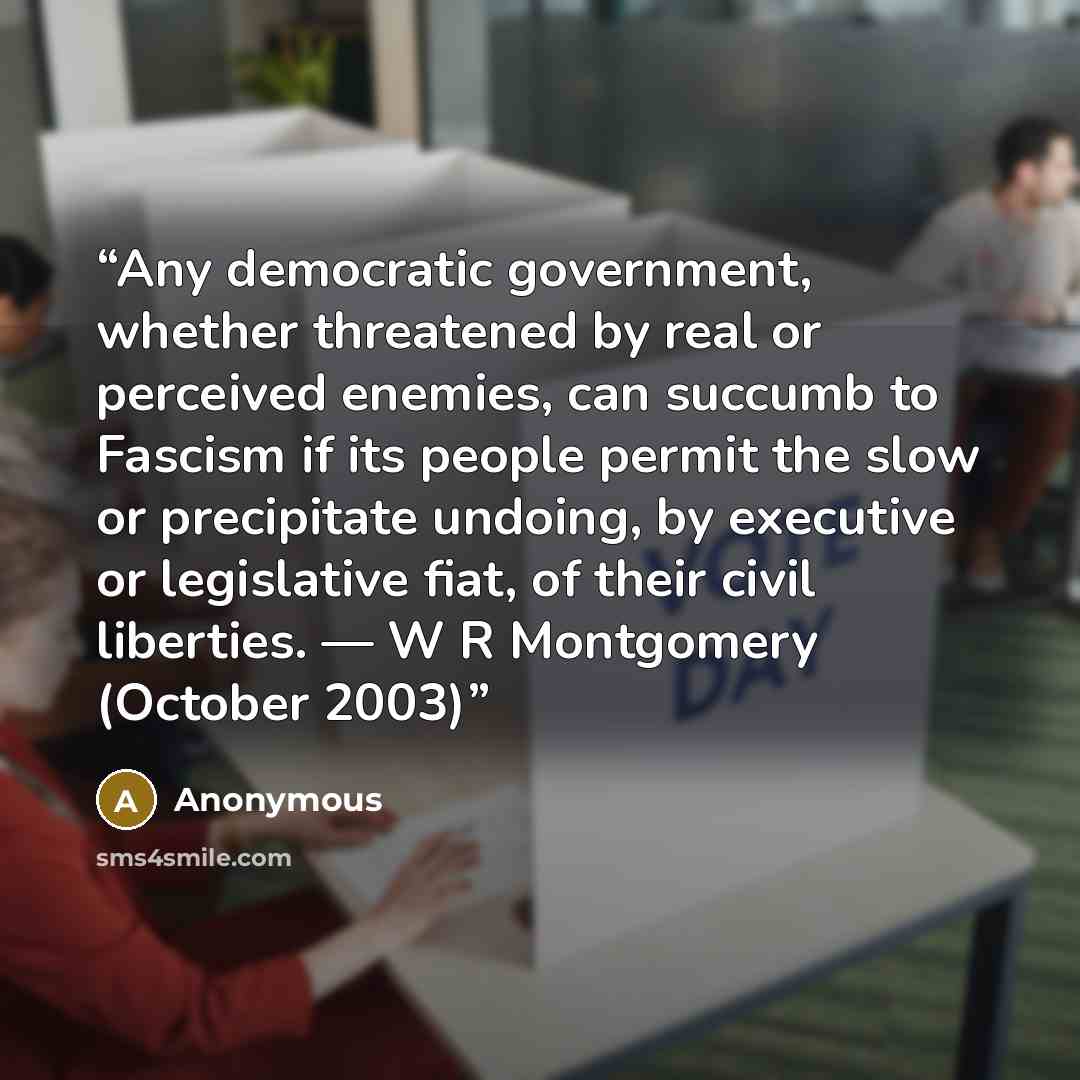 “Any democratic government, whether threatened by real or perceived enemies, can succumb to Fascism if its people permit the slow or precipitate undoing, by executive or legislative fiat, of their civil liberties. ― W R Montgomery (October 2003)” quote by Anonymous