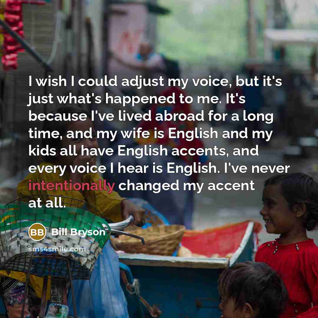 “I wish I could adjust my voice, but it's just what's happened to me. It's because I've lived abroad for a long time, and my wife is English and my kids all have English accents, and every voice I hear is English. I've never intentionally changed my accent at all.” quote by Bill Bryson