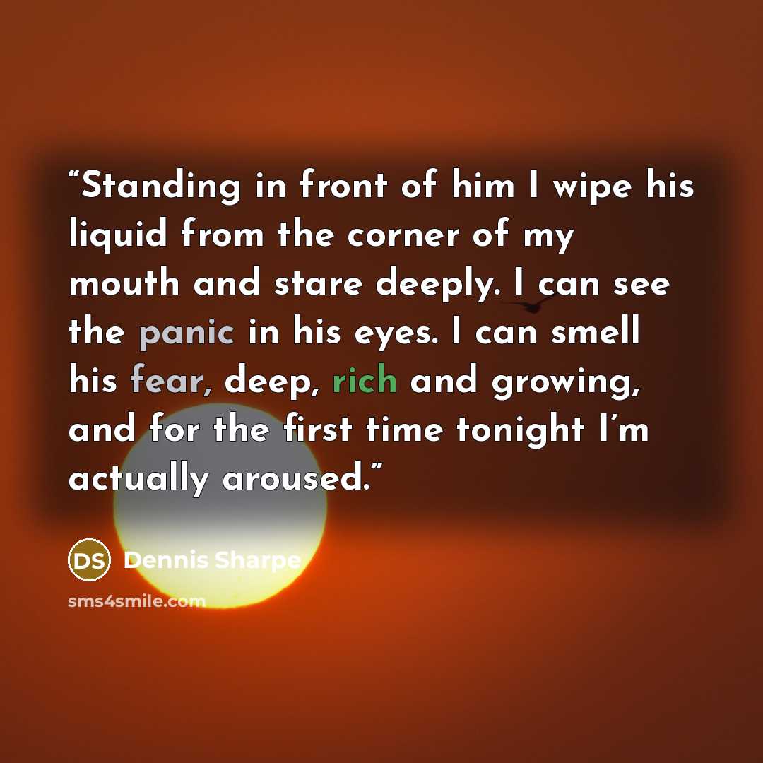“Standing in front of him I wipe his liquid from the corner of my mouth and stare deeply. I can see the panic in his eyes. I can smell his fear, deep, rich and growing, and for the first time tonight I’m actually aroused.” quote by Dennis Sharpe