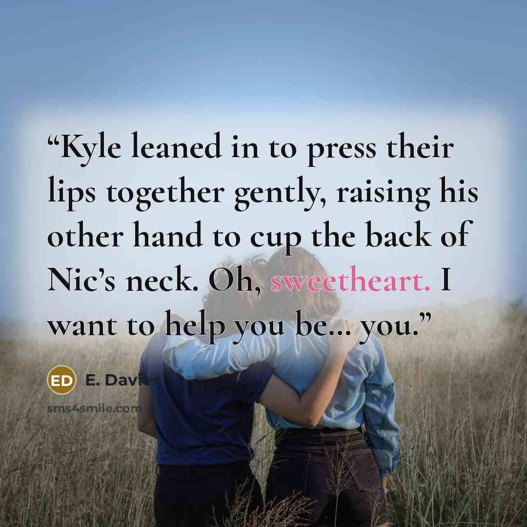 “Kyle leaned in to press their lips together gently, raising his other hand to cup the back of Nic’s neck. Oh, sweetheart. I want to help you be… you.” quote by E. Davies
