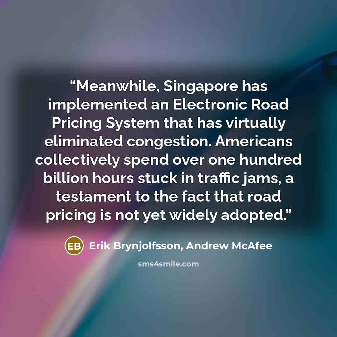 “Meanwhile, Singapore has implemented an Electronic Road Pricing System that has virtually eliminated congestion. Americans collectively spend over one hundred billion hours stuck in traffic jams, a testament to the fact that road pricing is not yet widely adopted.” quote by Erik Brynjolfsson, Andrew McAfee