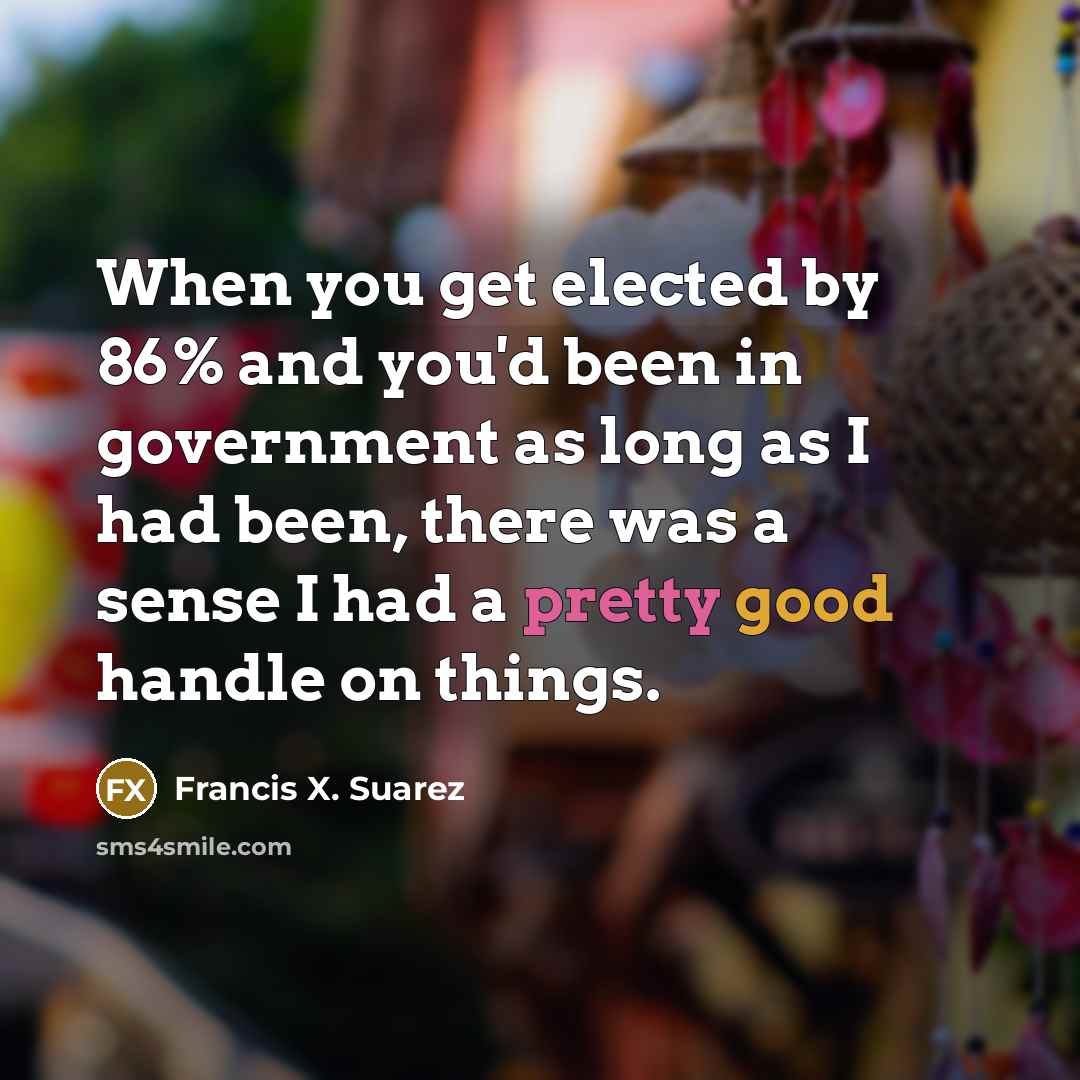 “When you get elected by 86% and you'd been in government as long as I had been, there was a sense I had a pretty good handle on things.” quote by Francis X. Suarez