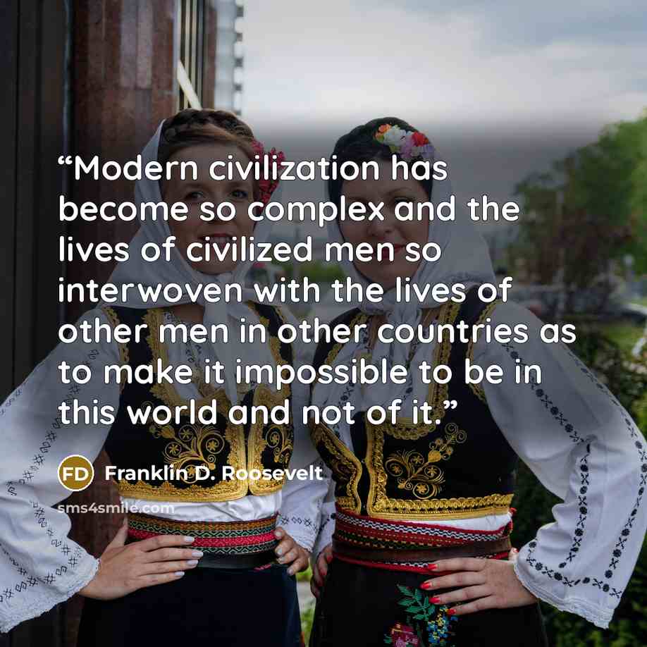 “Modern civilization has become so complex and the lives of civilized men so interwoven with the lives of other men in other countries as to make it impossible to be in this world and not of it.” quote by Franklin D. Roosevelt