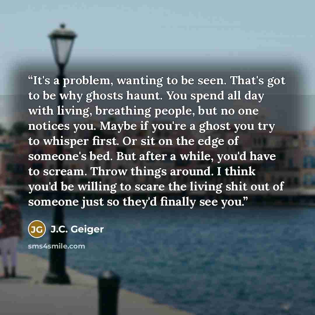 “It's a problem, wanting to be seen. That's got to be why ghosts haunt. You spend all day with living, breathing people, but no one notices you. Maybe if you're a ghost you try to whisper first. Or sit on the edge of someone's bed. But after a while, you'd have to scream. Throw things around. I…” quote by J.C. Geiger
