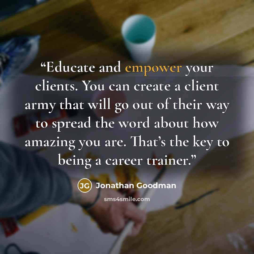“Educate and empower your clients. You can create a client army that will go out of their way to spread the word about how amazing you are. That’s the key to being a career trainer.” quote by Jonathan Goodman