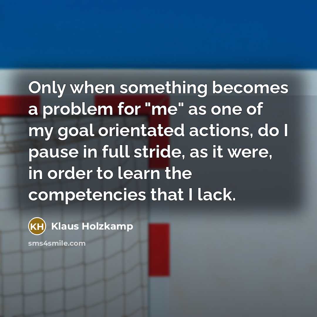 “Only when something becomes a problem for "me" as one of my goal orientated actions, do I pause in full stride, as it were, in order to learn the competencies that I lack.” quote by Klaus Holzkamp