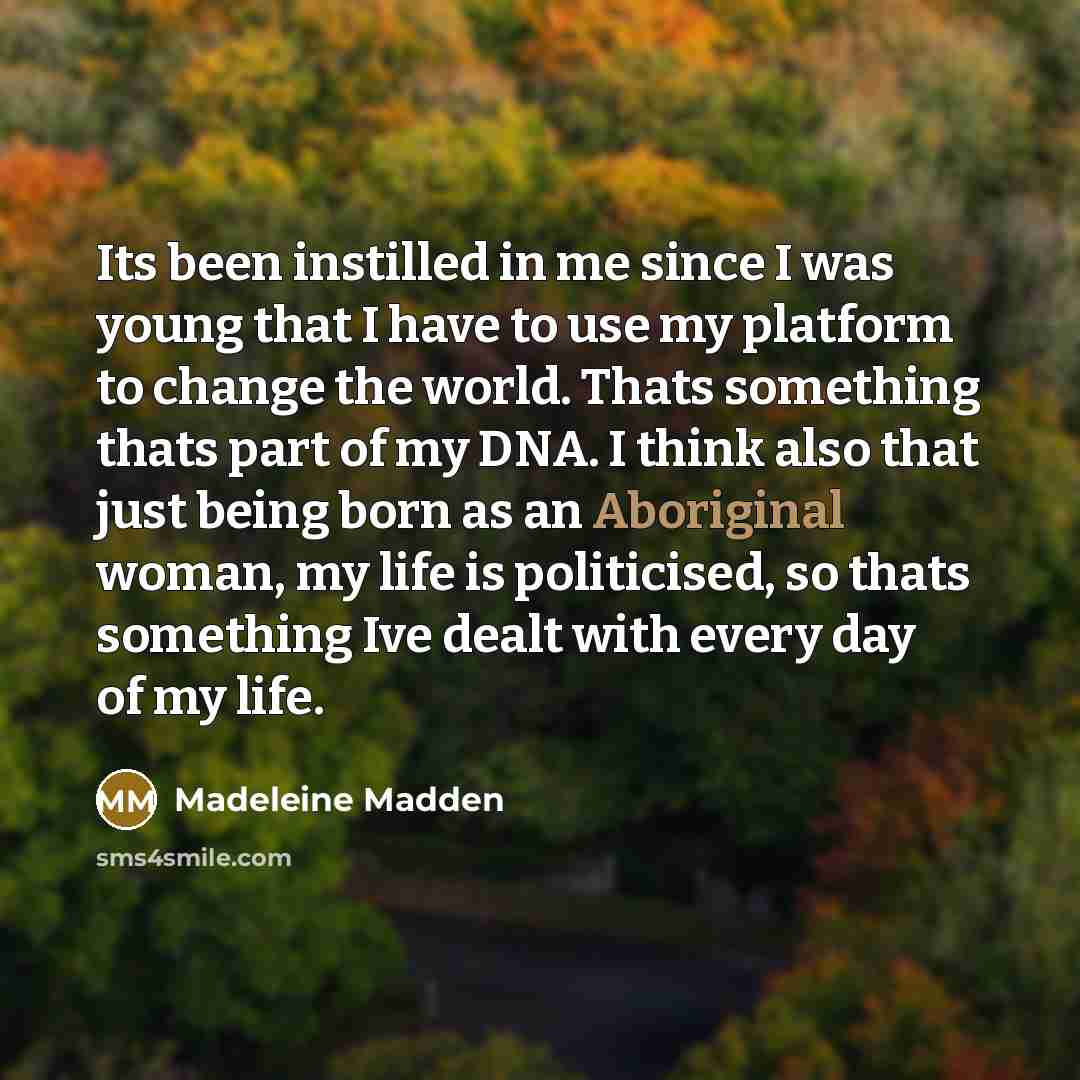 “Its been instilled in me since I was young that I have to use my platform to change the world. Thats something thats part of my DNA. I think also that just being born as an Aboriginal woman, my life is politicised, so thats something Ive dealt with every day of my life.” quote by Madeleine Madden