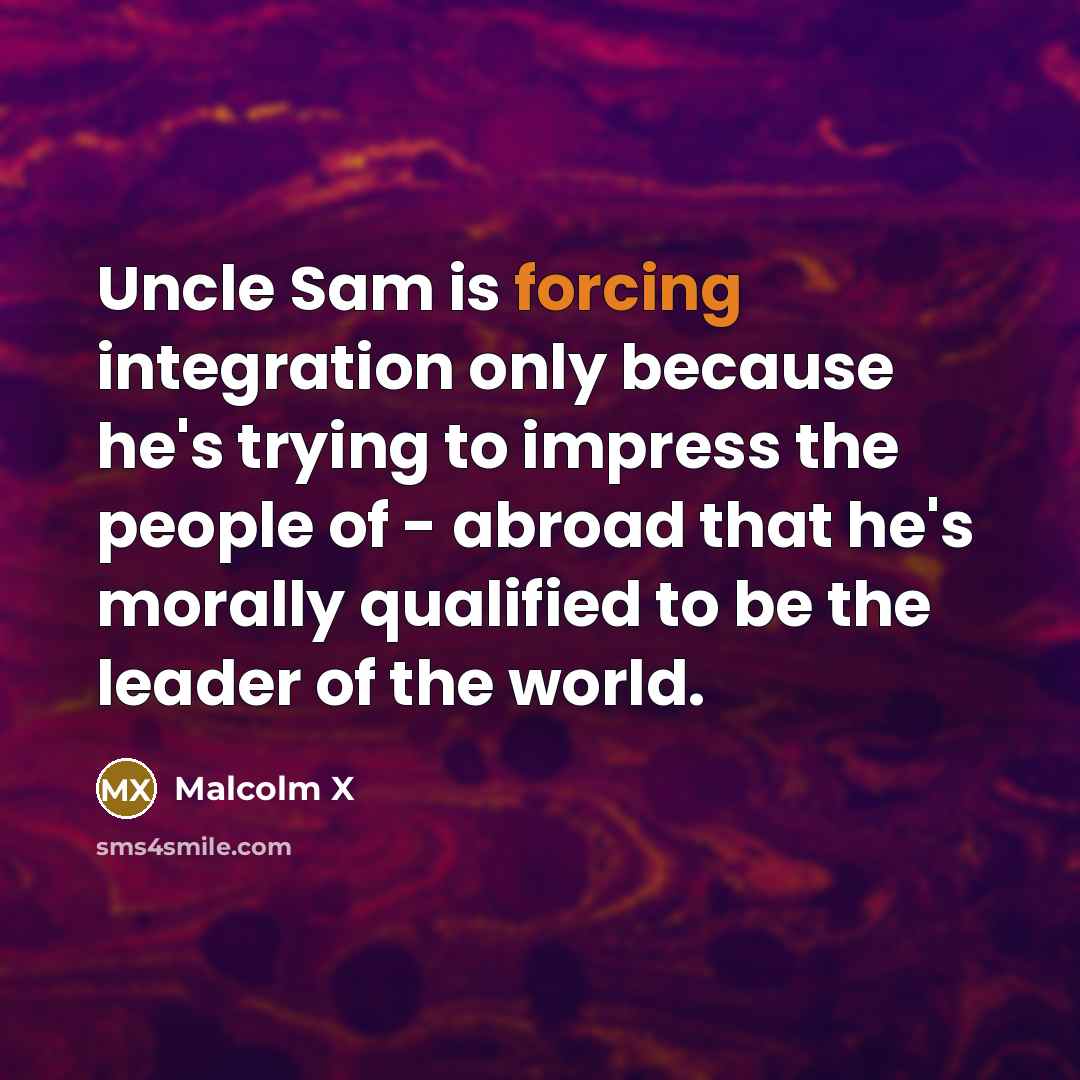 “Uncle Sam is forcing integration only because he's trying to impress the people of - abroad that he's morally qualified to be the leader of the world.” quote by Malcolm X
