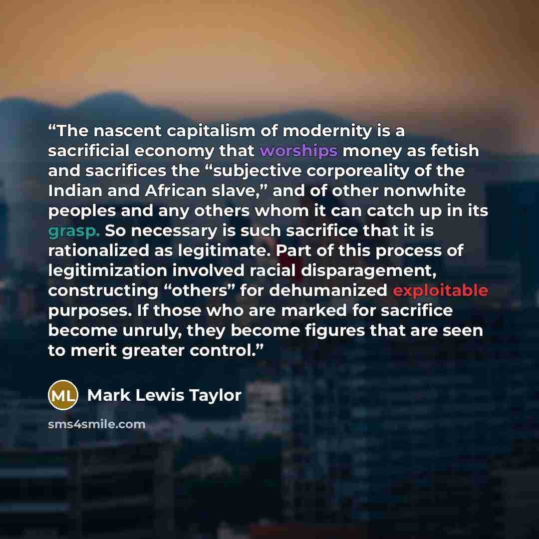 “The nascent capitalism of modernity is a sacrificial economy that worships money as fetish and sacrifices the “subjective corporeality of the Indian and African slave,” and of other nonwhite peoples and any others whom it can catch up in its grasp. So necessary is such sacrifice that it is…” quote by Mark Lewis Taylor