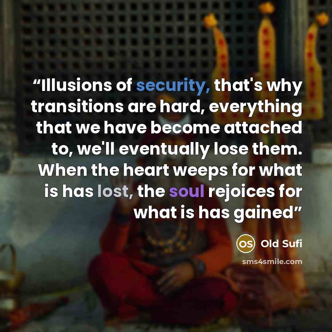 “Illusions of security, that's why transitions are hard, everything that we have become attached to, we'll eventually lose them. When the heart weeps for what is has lost, the soul rejoices for what is has gained” quote by Old Sufi