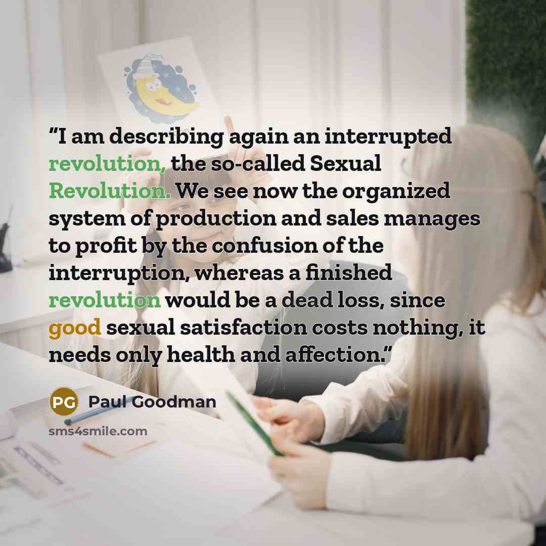 “I am describing again an interrupted revolution, the so-called Sexual Revolution. We see now the organized system of production and sales manages to profit by the confusion of the interruption, whereas a finished revolution would be a dead loss, since good sexual satisfaction costs nothing, it…” quote by Paul Goodman